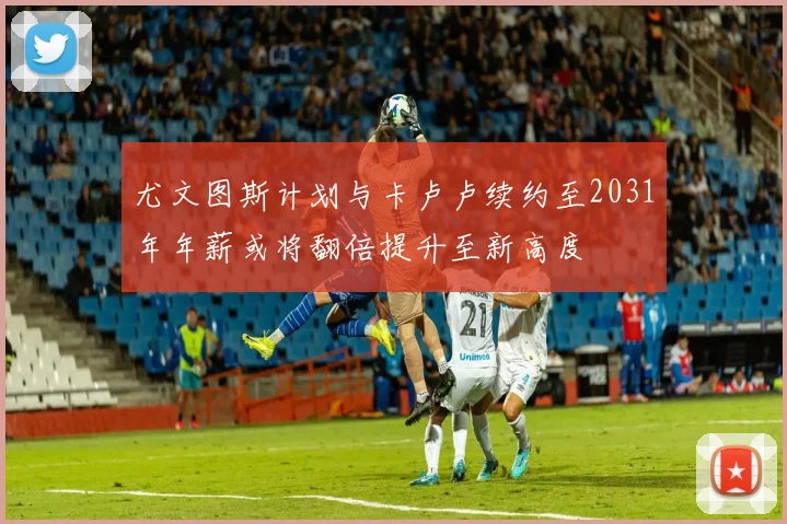 尤文图斯计划与卡卢卢续约至2031年年薪或将翻倍提升至新高度