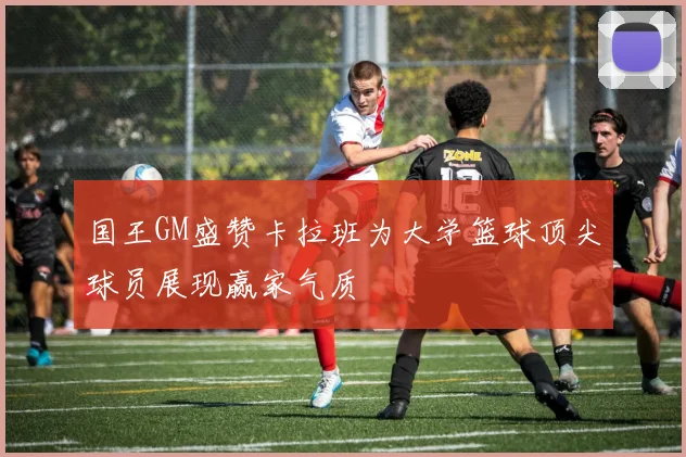 国王GM盛赞卡拉班为大学篮球顶尖球员展现赢家气质