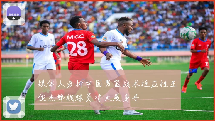媒体人分析中国男篮战术适应性王俊杰锋线球员将大展身手
