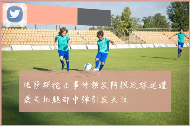 堪萨斯枪击事件频发阿根廷球迷遭袭司机腿部中弹引发关注