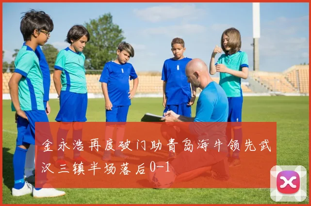 金永浩再度破门助青岛海牛领先武汉三镇半场落后0-1