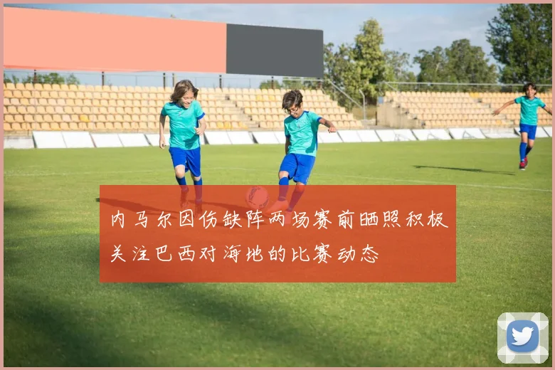 内马尔因伤缺阵两场赛前晒照积极关注巴西对海地的比赛动态