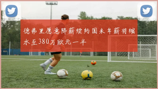 德弗里愿意降薪续约国米年薪将缩水至380万欧元一半