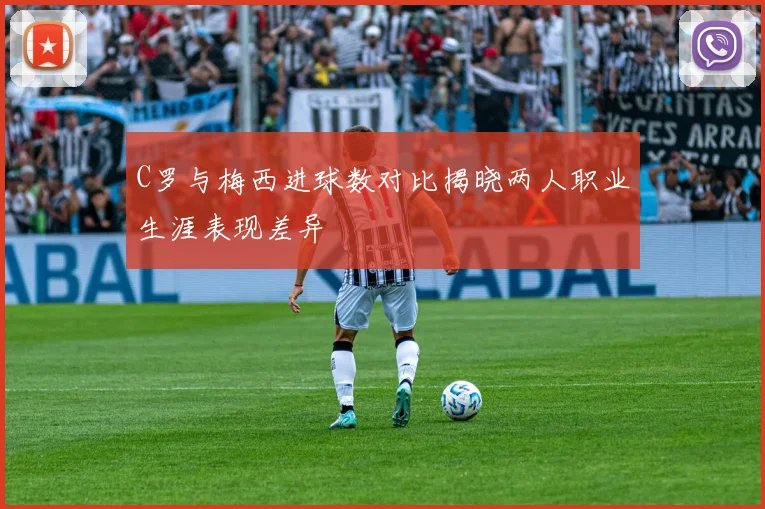 C罗与梅西进球数对比揭晓两人职业生涯表现差异