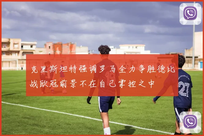 克里斯坦特强调罗马全力争胜德比战欧冠前景不在自己掌控之中