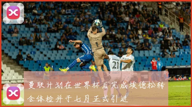 曼联计划在世界杯后完成埃德松转会体检并于七月正式引进
