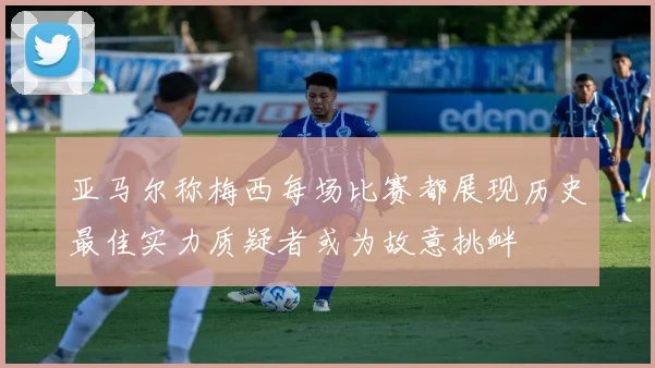 亚马尔称梅西每场比赛都展现历史最佳实力质疑者或为故意挑衅