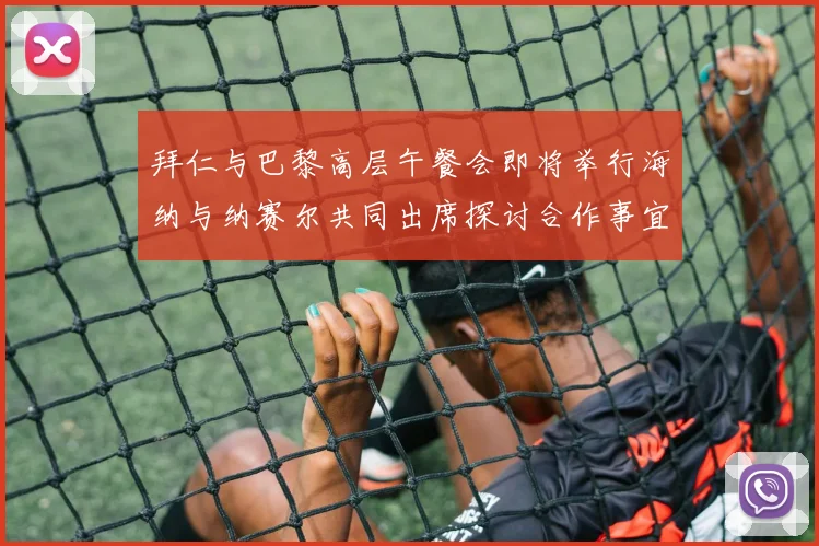 拜仁与巴黎高层午餐会即将举行海纳与纳赛尔共同出席探讨合作事宜