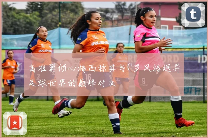 高准翼倾心梅西称其与C罗风格迥异足球世界的巅峰对决