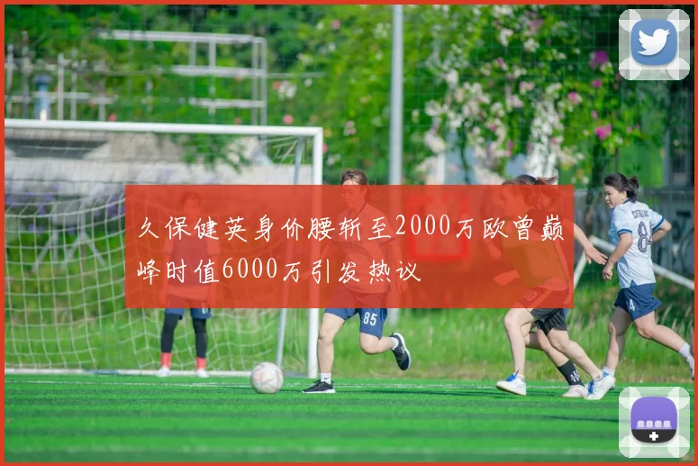 久保健英身价腰斩至2000万欧曾巅峰时值6000万引发热议